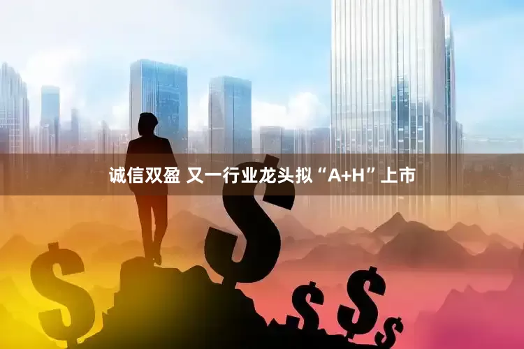 诚信双盈 又一行业龙头拟“A+H”上市