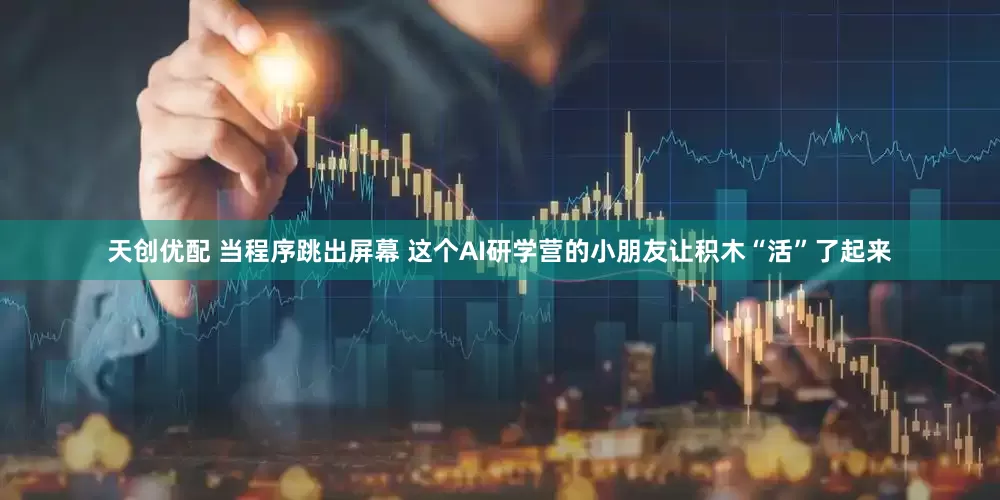 天创优配 当程序跳出屏幕 这个AI研学营的小朋友让积木“活”了起来