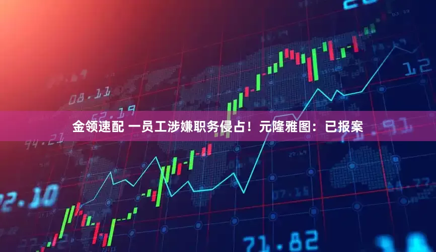 金领速配 一员工涉嫌职务侵占！元隆雅图：已报案