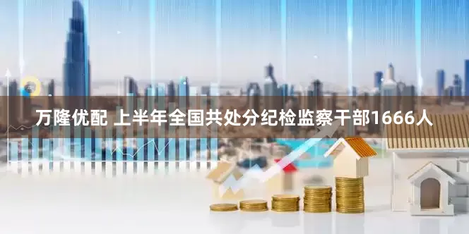 万隆优配 上半年全国共处分纪检监察干部1666人
