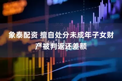 象泰配资 擅自处分未成年子女财产被判返还差额