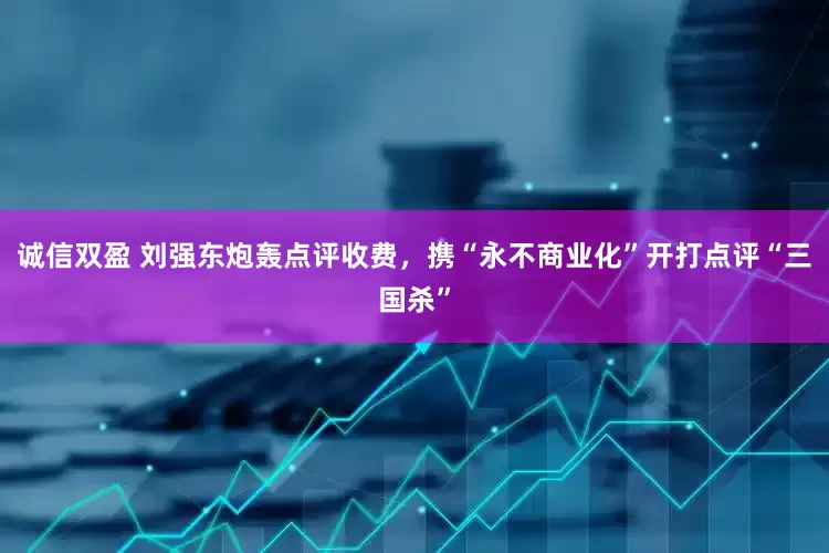 诚信双盈 刘强东炮轰点评收费，携“永不商业化”开打点评“三国杀”