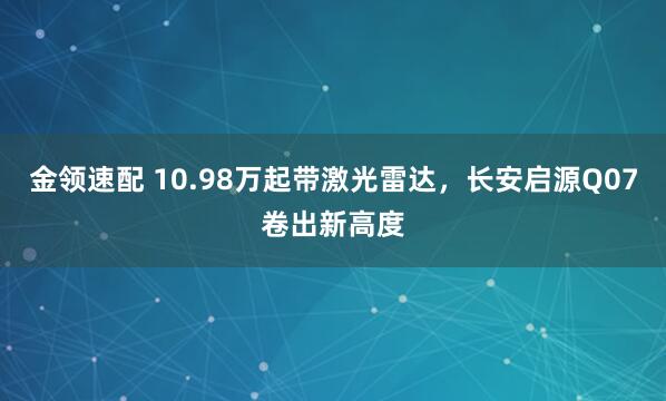 金领速配 10.98万起带激光雷达，长安启源Q07卷出新高度