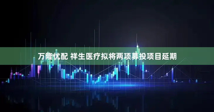 万隆优配 祥生医疗拟将两项募投项目延期