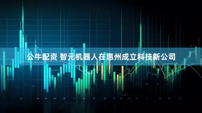 公牛配资 智元机器人在惠州成立科技新公司